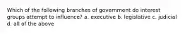 Which of the following branches of government do interest groups attempt to influence? a. executive b. legislative c. judicial d. all of the above