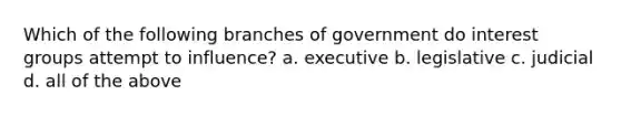 Which of the following branches of government do interest groups attempt to influence? a. executive b. legislative c. judicial d. all of the above