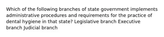 Which of the following branches of state government implements administrative procedures and requirements for the practice of dental hygiene in that state? Legislative branch Executive branch Judicial branch