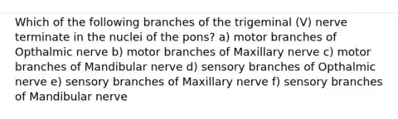 Which of the following branches of the trigeminal (V) nerve terminate in the nuclei of the pons? a) motor branches of Opthalmic nerve b) motor branches of Maxillary nerve c) motor branches of Mandibular nerve d) sensory branches of Opthalmic nerve e) sensory branches of Maxillary nerve f) sensory branches of Mandibular nerve