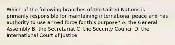 Which of the following branches of the United Nations is primarily responsible for maintaining international peace and has authority to use armed force for this purpose? A. the General Assembly B. the Secretariat C. the Security Council D. the International Court of Justice