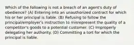 Which of the following is not a breach of an agent's duty of obedience? (A) Entering into an unauthorized contract for which his or her principal is liable. (B) Refusing to follow the principal/employer's instruction to misrepresent the quality of a competitor's goods to a potential customer. (C) Improperly delegating her authority. (D) Committing a tort for which the principal is liable.