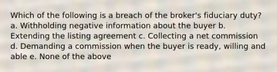 Which of the following is a breach of the broker's fiduciary duty? a. Withholding negative information about the buyer b. Extending the listing agreement c. Collecting a net commission d. Demanding a commission when the buyer is ready, willing and able e. None of the above