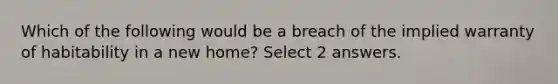 Which of the following would be a breach of the implied warranty of habitability in a new home? Select 2 answers.