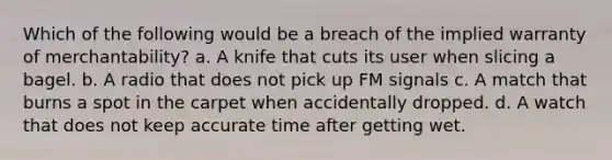 Which of the following would be a breach of the implied warranty of merchantability? a. A knife that cuts its user when slicing a bagel. b. A radio that does not pick up FM signals c. A match that burns a spot in the carpet when accidentally dropped. d. A watch that does not keep accurate time after getting wet.