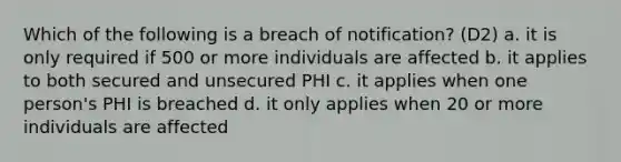 Which of the following is a breach of notification? (D2) a. it is only required if 500 or more individuals are affected b. it applies to both secured and unsecured PHI c. it applies when one person's PHI is breached d. it only applies when 20 or more individuals are affected