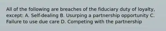 All of the following are breaches of the fiduciary duty of loyalty, except: A. Self-dealing B. Usurping a partnership opportunity C. Failure to use due care D. Competing with the partnership