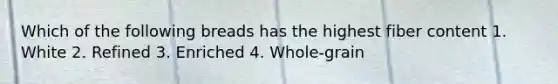 Which of the following breads has the highest fiber content 1. White 2. Refined 3. Enriched 4. Whole-grain