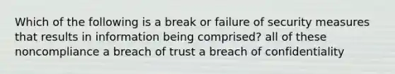 Which of the following is a break or failure of security measures that results in information being comprised? all of these noncompliance a breach of trust a breach of confidentiality