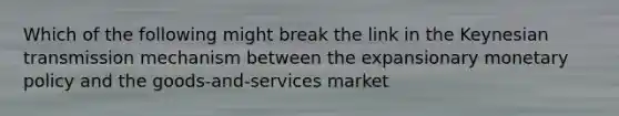 Which of the following might break the link in the Keynesian transmission mechanism between the expansionary monetary policy and the goods-and-services market