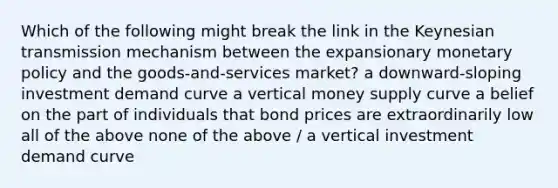 Which of the following might break the link in the Keynesian transmission mechanism between the expansionary monetary policy and the goods-and-services market? a downward-sloping investment demand curve a vertical money supply curve a belief on the part of individuals that bond prices are extraordinarily low all of the above none of the above / a vertical investment demand curve