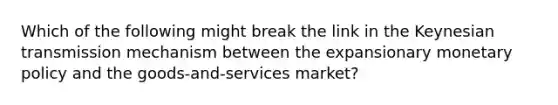 Which of the following might break the link in the Keynesian transmission mechanism between the expansionary monetary policy and the goods-and-services market?