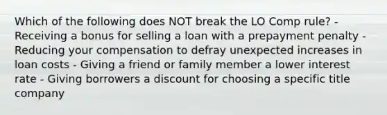 Which of the following does NOT break the LO Comp rule? - Receiving a bonus for selling a loan with a prepayment penalty - Reducing your compensation to defray unexpected increases in loan costs - Giving a friend or family member a lower interest rate - Giving borrowers a discount for choosing a specific title company