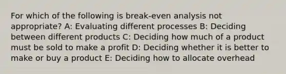 For which of the following is break-even analysis not appropriate? A: Evaluating different processes B: Deciding between different products C: Deciding how much of a product must be sold to make a profit D: Deciding whether it is better to make or buy a product E: Deciding how to allocate overhead