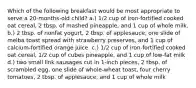 Which of the following breakfast would be most appropriate to serve a 20-months-old child? a.) 1/2 cup of iron-fortified cooked oat cereal, 2 tbsp. of mashed pineapple, and 1 cup of whole milk. b.) 2 tbsp. of nonfat yogurt, 2 tbsp. of applesauce, one slide of melba toast spread with strawberry preserves, and 1 cup of calcium-fortified orange juice. c.) 1/2 cup of iron-fortified cooked oat cereal, 1/2 cup of cubes pineapple, and 1 cup of low-fat milk d.) two small link sausages cut in 1-inch pieces, 2 tbsp. of scrambled egg, one slide of whole-wheat toast, four cherry tomatoes, 2 tbsp. of applesauce, and 1 cup of whole milk