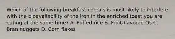 Which of the following breakfast cereals is most likely to interfere with the bioavailability of the iron in the enriched toast you are eating at the same time? A. Puffed rice B. Fruit-flavored Os C. Bran nuggets D. Corn flakes