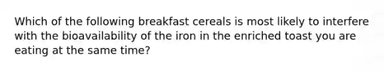 Which of the following breakfast cereals is most likely to interfere with the bioavailability of the iron in the enriched toast you are eating at the same time?