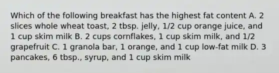 Which of the following breakfast has the highest fat content A. 2 slices whole wheat toast, 2 tbsp. jelly, 1/2 cup orange juice, and 1 cup skim milk B. 2 cups cornflakes, 1 cup skim milk, and 1/2 grapefruit C. 1 granola bar, 1 orange, and 1 cup low-fat milk D. 3 pancakes, 6 tbsp., syrup, and 1 cup skim milk