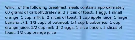 Which of the following breakfast meals contains approximately 60 grams of carbohydrate? a) 2 slices of toast, 1 egg, 1 small orange, 1 cup milk b) 2 slices of toast, 1 cup apple juice, 1 large banana c) 1 -1/2 cups of oatmeal, 1/4 cup blueberries, 1 cup orange juice, 1/2 cup milk d) 2 eggs, 1 slice bacon, 2 slices of toast, 1/2 cup orange juice