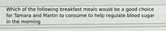 Which of the following breakfast meals would be a good choice for Tamara and Martin to consume to help regulate blood sugar in the morning