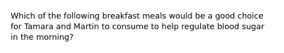 Which of the following breakfast meals would be a good choice for Tamara and Martin to consume to help regulate blood sugar in the morning?