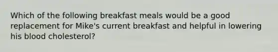 Which of the following breakfast meals would be a good replacement for Mike's current breakfast and helpful in lowering his blood cholesterol?