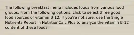 The following breakfast menu includes foods from various food groups. From the following options, click to select three good food sources of vitamin B-12. If you're not sure, use the Single Nutrients Report in NutritionCalc Plus to analyze the vitamin B-12 content of these foods.