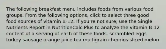 The following breakfast menu includes foods from various food groups. From the following options, click to select three good food sources of vitamin B-12. If you're not sure, use the Single Nutrients Report in NutritionCalc Plus to analyze the vitamin B-12 content of a serving of each of these foods. scrambled eggs turkey sausage orange juice tea multigrain cheerios sliced melon