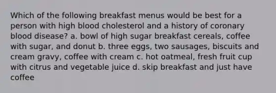 Which of the following breakfast menus would be best for a person with high blood cholesterol and a history of coronary blood disease? a. bowl of high sugar breakfast cereals, coffee with sugar, and donut b. three eggs, two sausages, biscuits and cream gravy, coffee with cream c. hot oatmeal, fresh fruit cup with citrus and vegetable juice d. skip breakfast and just have coffee