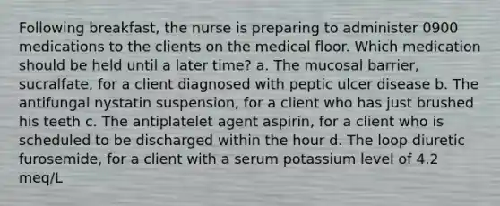 Following breakfast, the nurse is preparing to administer 0900 medications to the clients on the medical floor. Which medication should be held until a later time? a. The mucosal barrier, sucralfate, for a client diagnosed with peptic ulcer disease b. The antifungal nystatin suspension, for a client who has just brushed his teeth c. The antiplatelet agent aspirin, for a client who is scheduled to be discharged within the hour d. The loop diuretic furosemide, for a client with a serum potassium level of 4.2 meq/L