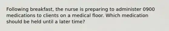 Following breakfast, the nurse is preparing to administer 0900 medications to clients on a medical floor. Which medication should be held until a later time?