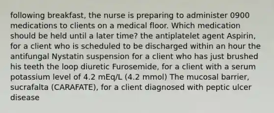 following breakfast, the nurse is preparing to administer 0900 medications to clients on a medical floor. Which medication should be held until a later time? the antiplatelet agent Aspirin, for a client who is scheduled to be discharged within an hour the antifungal Nystatin suspension for a client who has just brushed his teeth the loop diuretic Furosemide, for a client with a serum potassium level of 4.2 mEq/L (4.2 mmol) The mucosal barrier, sucrafalta (CARAFATE), for a client diagnosed with peptic ulcer disease