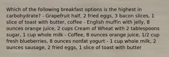 Which of the following breakfast options is the highest in carbohydrate? - Grapefruit half, 2 fried eggs, 3 bacon slices, 1 slice of toast with butter, coffee - English muffin with jelly, 8 ounces orange juice, 2 cups Cream of Wheat with 2 tablespoons sugar, 1 cup whole milk - Coffee, 8 ounces orange juice, 1/2 cup fresh blueberries, 8 ounces nonfat yogurt - 1 cup whole milk, 2 ounces sausage, 2 fried eggs, 1 slice of toast with butter