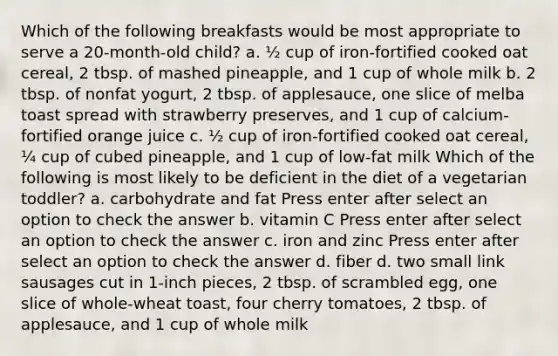 Which of the following breakfasts would be most appropriate to serve a 20-month-old child? a. ½ cup of iron-fortified cooked oat cereal, 2 tbsp. of mashed pineapple, and 1 cup of whole milk b. 2 tbsp. of nonfat yogurt, 2 tbsp. of applesauce, one slice of melba toast spread with strawberry preserves, and 1 cup of calcium-fortified orange juice c. ½ cup of iron-fortified cooked oat cereal, ¼ cup of cubed pineapple, and 1 cup of low-fat milk Which of the following is most likely to be deficient in the diet of a vegetarian toddler? a. carbohydrate and fat Press enter after select an option to check the answer b. vitamin C Press enter after select an option to check the answer c. iron and zinc Press enter after select an option to check the answer d. fiber d. two small link sausages cut in 1-inch pieces, 2 tbsp. of scrambled egg, one slice of whole-wheat toast, four cherry tomatoes, 2 tbsp. of applesauce, and 1 cup of whole milk