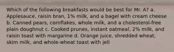 Which of the following breakfasts would be best for Mr. A? a. Applesauce, raisin bran, 1% milk, and a bagel with cream cheese b. Canned pears, cornflakes, whole milk, and a cholesterol-free plain doughnut c. Cooked prunes, instant oatmeal, 2% milk, and raisin toast with margarine d. Orange juice, shredded wheat, skim milk, and whole-wheat toast with jell