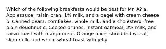 Which of the following breakfasts would be best for Mr. A? a. Applesauce, raisin bran, 1% milk, and a bagel with cream cheese b. Canned pears, cornflakes, whole milk, and a cholesterol-free plain doughnut c. Cooked prunes, instant oatmeal, 2% milk, and raisin toast with margarine d. Orange juice, shredded wheat, skim milk, and whole-wheat toast with jelly