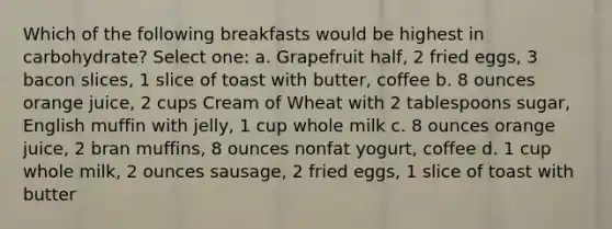 Which of the following breakfasts would be highest in carbohydrate? Select one: a. Grapefruit half, 2 fried eggs, 3 bacon slices, 1 slice of toast with butter, coffee b. 8 ounces orange juice, 2 cups Cream of Wheat with 2 tablespoons sugar, English muffin with jelly, 1 cup whole milk c. 8 ounces orange juice, 2 bran muffins, 8 ounces nonfat yogurt, coffee d. 1 cup whole milk, 2 ounces sausage, 2 fried eggs, 1 slice of toast with butter