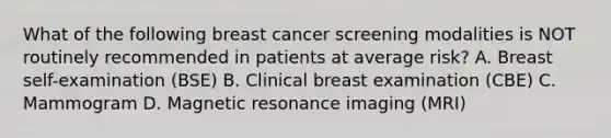 What of the following breast cancer screening modalities is NOT routinely recommended in patients at average risk? A. Breast self-examination (BSE) B. Clinical breast examination (CBE) C. Mammogram D. Magnetic resonance imaging (MRI)