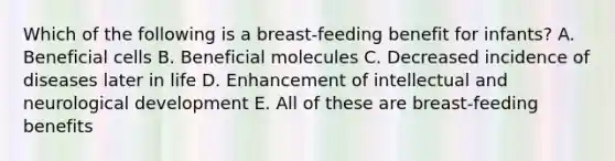 Which of the following is a breast-feeding benefit for infants? A. Beneficial cells B. Beneficial molecules C. Decreased incidence of diseases later in life D. Enhancement of intellectual and neurological development E. All of these are breast-feeding benefits