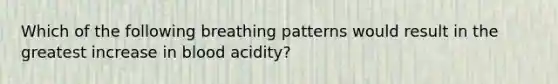 Which of the following breathing patterns would result in the greatest increase in blood acidity?