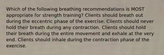 Which of the following breathing recommendations is MOST appropriate for strength training? Clients should breath out during the eccentric phase of the exercise. Clients should never hold their breath during any contraction. Clients should hold their breath during the entire movement and exhale at the very end. Clients should inhale during the contraction phase of the exercise.