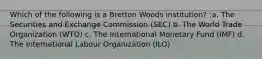 Which of the following is a Bretton Woods institution? :a. The Securities and Exchange Commission (SEC) b. The World Trade Organization (WTO) c. The International Monetary Fund (IMF) d. The International Labour Organization (ILO)