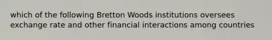 which of the following Bretton Woods institutions oversees exchange rate and other financial interactions among countries