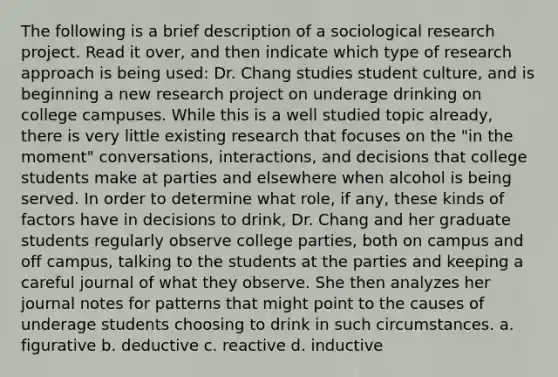 The following is a brief description of a sociological research project. Read it over, and then indicate which type of research approach is being used: Dr. Chang studies student culture, and is beginning a new research project on underage drinking on college campuses. While this is a well studied topic already, there is very little existing research that focuses on the "in the moment" conversations, interactions, and decisions that college students make at parties and elsewhere when alcohol is being served. In order to determine what role, if any, these kinds of factors have in decisions to drink, Dr. Chang and her graduate students regularly observe college parties, both on campus and off campus, talking to the students at the parties and keeping a careful journal of what they observe. She then analyzes her journal notes for patterns that might point to the causes of underage students choosing to drink in such circumstances. a. figurative b. deductive c. reactive d. inductive