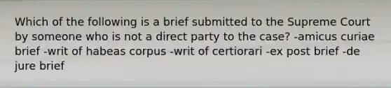 Which of the following is a brief submitted to the Supreme Court by someone who is not a direct party to the case? -amicus curiae brief -writ of habeas corpus -writ of certiorari -ex post brief -de jure brief