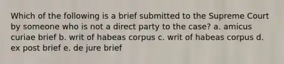 Which of the following is a brief submitted to the Supreme Court by someone who is not a direct party to the case? a. amicus curiae brief b. writ of habeas corpus c. writ of habeas corpus d. ex post brief e. de jure brief