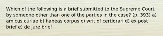 Which of the following is a brief submitted to the Supreme Court by someone other than one of the parties in the case? (p. 393) a) amicus curiae b) habeas corpus c) writ of certiorari d) ex post brief e) de jure brief