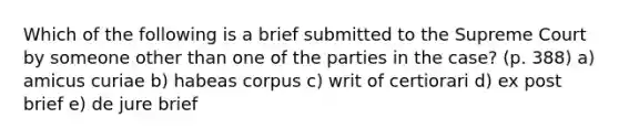 Which of the following is a brief submitted to the Supreme Court by someone other than one of the parties in the case? (p. 388) a) amicus curiae b) habeas corpus c) writ of certiorari d) ex post brief e) de jure brief