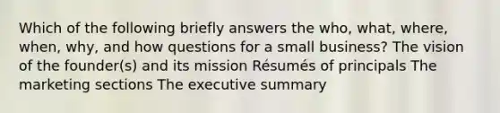 Which of the following briefly answers the who, what, where, when, why, and how questions for a small business? The vision of the founder(s) and its mission Résumés of principals The marketing sections The executive summary