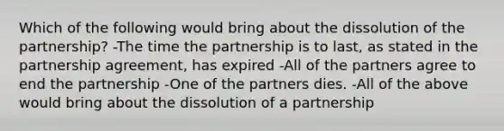 Which of the following would bring about the dissolution of the partnership? -The time the partnership is to last, as stated in the partnership agreement, has expired -All of the partners agree to end the partnership -One of the partners dies. -All of the above would bring about the dissolution of a partnership